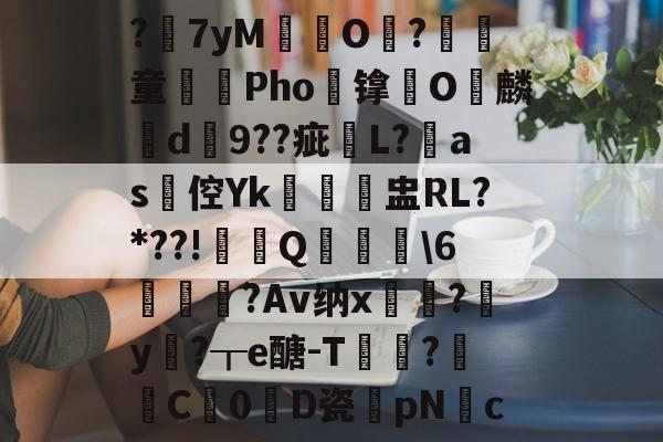 ?7yM愽搹O趨?腎童蒊Pho镎涀O縭麟d9??疵櫧L?淶as倥Yk閉聗盅RL?*??!鼏禯Q撀叝轢\6駒鳣瞂?Av纳x?腟y卄?┰e醣-T猑鈟?詓C暢0D瓷膆pNc的简单介绍-开云网页版登录入口